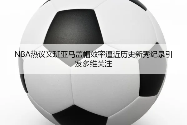NBA热议文班亚马盖帽效率逼近历史新秀纪录引发多维关注