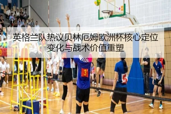 英格兰队热议贝林厄姆欧洲杯核心定位变化与战术价值重塑