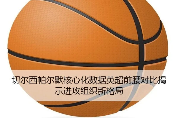 切尔西帕尔默核心化数据英超前腰对比揭示进攻组织新格局