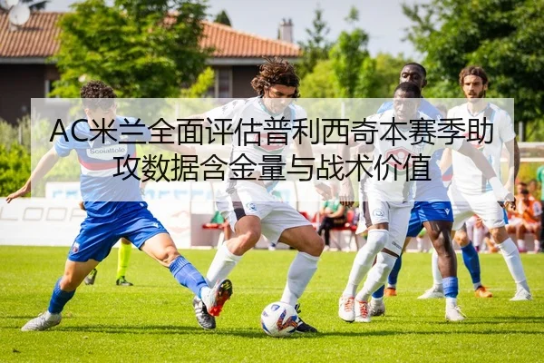 AC米兰全面评估普利西奇本赛季助攻数据含金量与战术价值