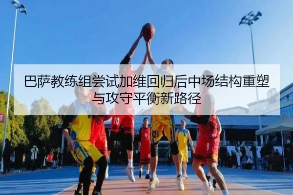 巴萨教练组尝试加维回归后中场结构重塑与攻守平衡新路径