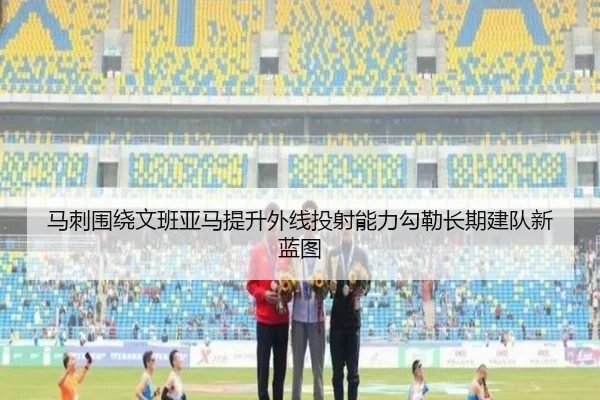 马刺围绕文班亚马提升外线投射能力勾勒长期建队新蓝图