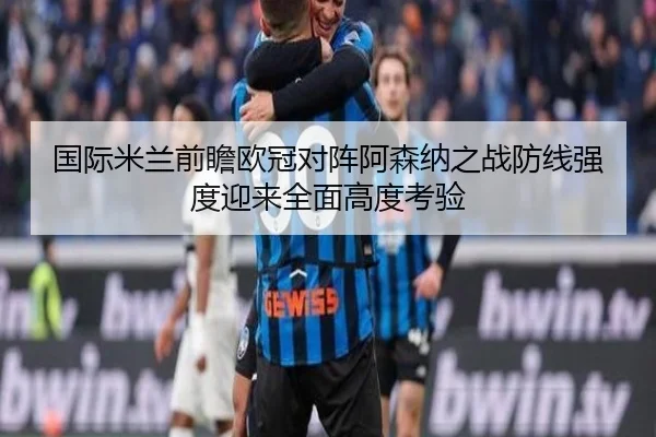国际米兰前瞻欧冠对阵阿森纳之战防线强度迎来全面高度考验