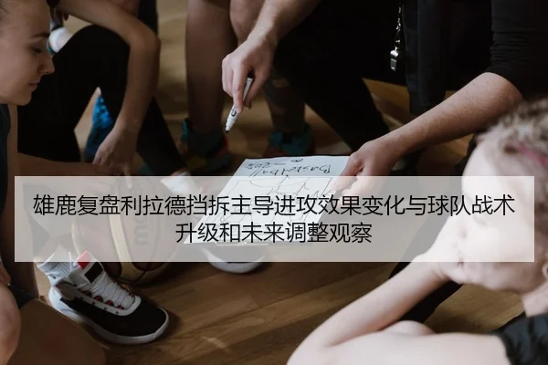 雄鹿复盘利拉德挡拆主导进攻效果变化与球队战术升级和未来调整观察