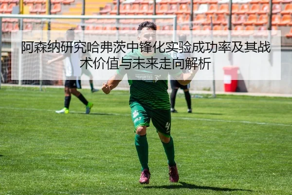 阿森纳研究哈弗茨中锋化实验成功率及其战术价值与未来走向解析