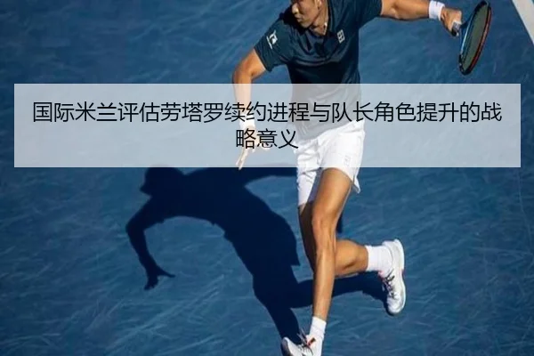 国际米兰评估劳塔罗续约进程与队长角色提升的战略意义