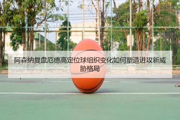 阿森纳复盘厄德高定位球组织变化如何塑造进攻新威胁格局