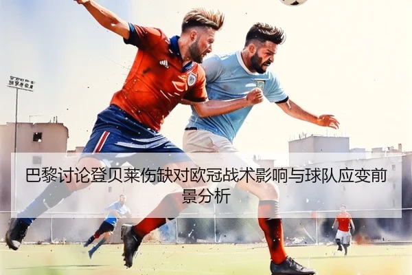 巴黎讨论登贝莱伤缺对欧冠战术影响与球队应变前景分析
