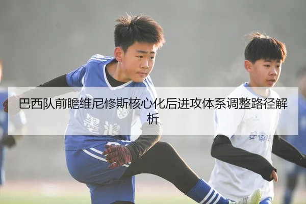 巴西队前瞻维尼修斯核心化后进攻体系调整路径解析