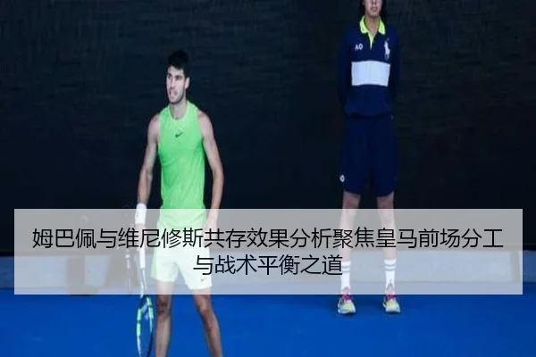 姆巴佩与维尼修斯共存效果分析聚焦皇马前场分工与战术平衡之道