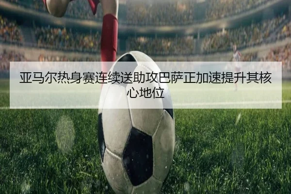 亚马尔热身赛连续送助攻巴萨正加速提升其核心地位