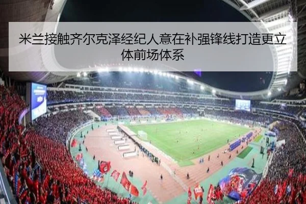 米兰接触齐尔克泽经纪人意在补强锋线打造更立体前场体系